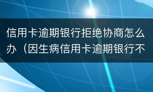 信用卡逾期银行拒绝协商怎么办（因生病信用卡逾期银行不同意协商怎么办）