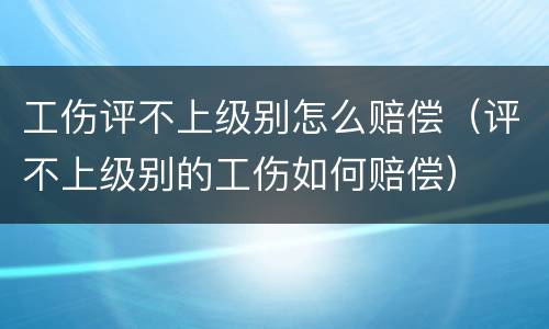 工伤评不上级别怎么赔偿（评不上级别的工伤如何赔偿）