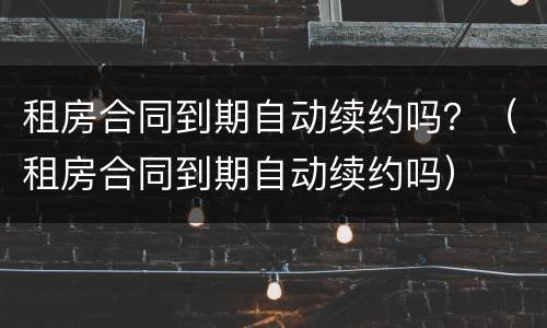 租房合同到期自动续约吗？（租房合同到期自动续约吗）