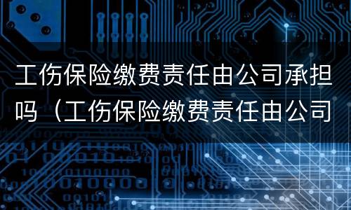 工伤保险缴费责任由公司承担吗（工伤保险缴费责任由公司承担吗合法吗）
