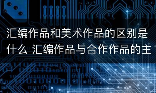 汇编作品和美术作品的区别是什么 汇编作品与合作作品的主要区别有哪些