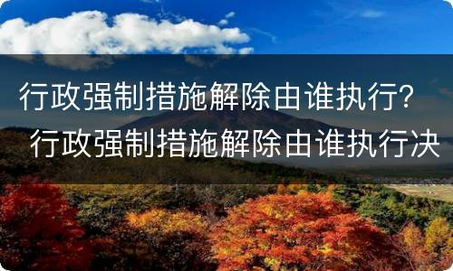 行政强制措施解除由谁执行？ 行政强制措施解除由谁执行决定