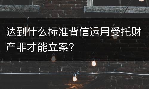 达到什么标准背信运用受托财产罪才能立案?