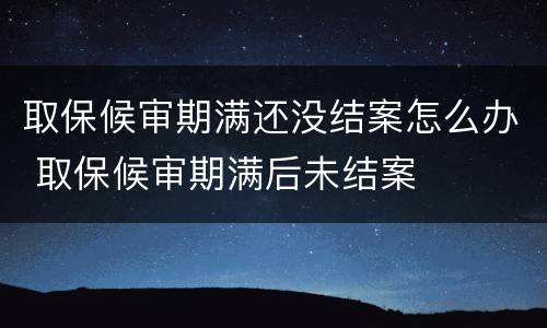 取保候审期满还没结案怎么办 取保候审期满后未结案