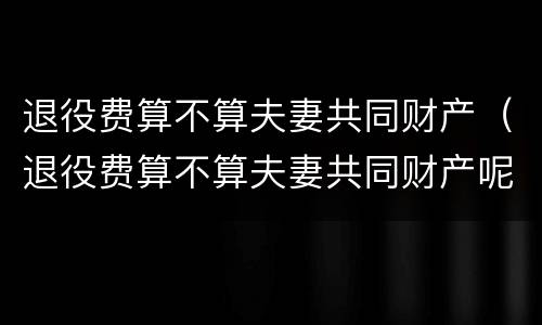 退役费算不算夫妻共同财产（退役费算不算夫妻共同财产呢）
