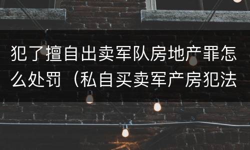 犯了擅自出卖军队房地产罪怎么处罚（私自买卖军产房犯法吗?）