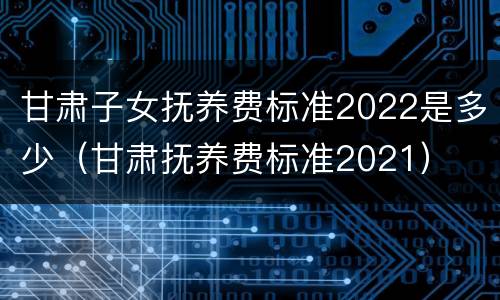 甘肃子女抚养费标准2022是多少（甘肃抚养费标准2021）