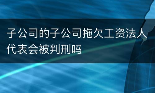 子公司的子公司拖欠工资法人代表会被判刑吗