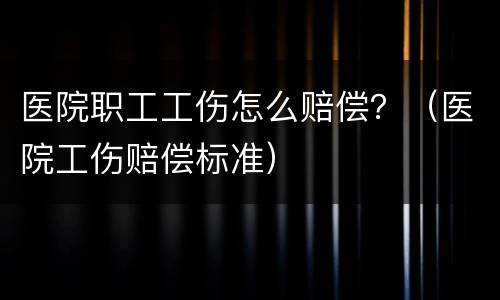 医院职工工伤怎么赔偿？（医院工伤赔偿标准）