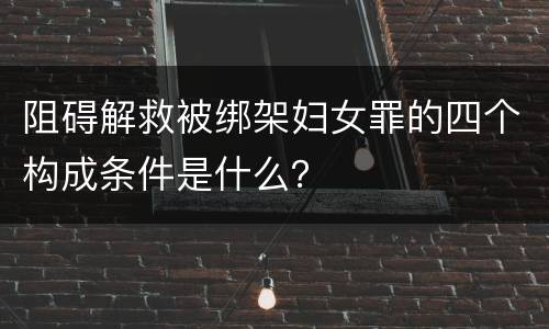 阻碍解救被绑架妇女罪的四个构成条件是什么？