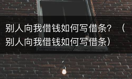 别人向我借钱如何写借条？（别人向我借钱如何写借条）