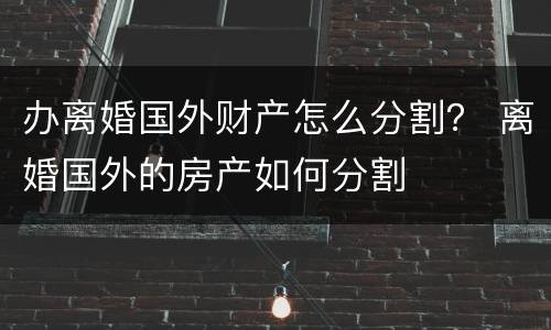 办离婚国外财产怎么分割？ 离婚国外的房产如何分割