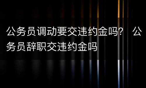 公务员调动要交违约金吗？ 公务员辞职交违约金吗