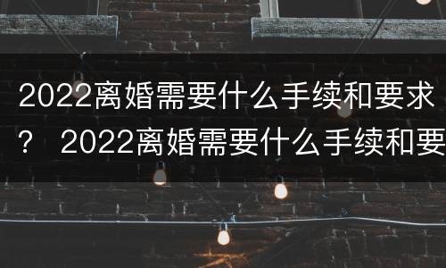 2022离婚需要什么手续和要求？ 2022离婚需要什么手续和要求女方