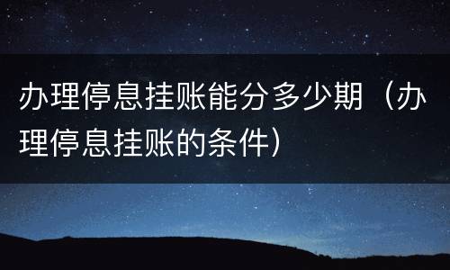 办理停息挂账能分多少期（办理停息挂账的条件）