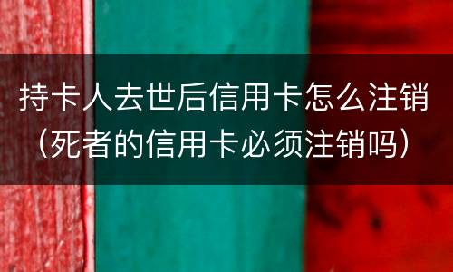 持卡人去世后信用卡怎么注销（死者的信用卡必须注销吗）