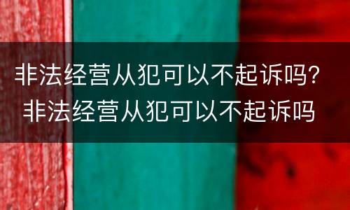 非法经营从犯可以不起诉吗？ 非法经营从犯可以不起诉吗