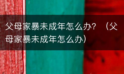 父母家暴未成年怎么办？（父母家暴未成年怎么办）