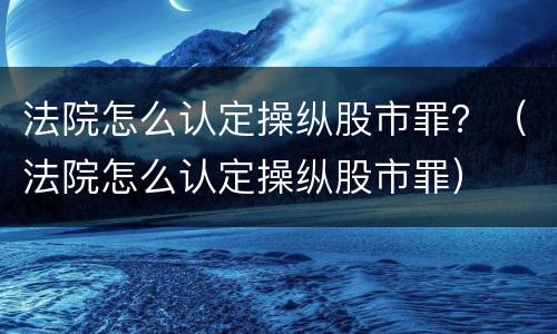 法院怎么认定操纵股市罪？（法院怎么认定操纵股市罪）