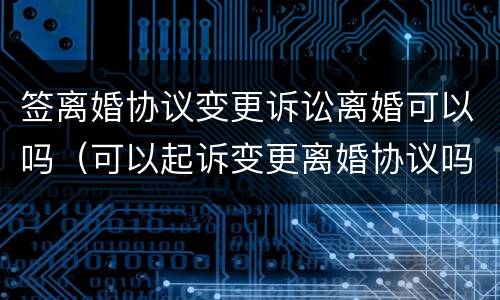 签离婚协议变更诉讼离婚可以吗（可以起诉变更离婚协议吗）