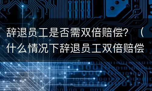 辞退员工是否需双倍赔偿？（什么情况下辞退员工双倍赔偿）