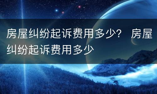 房屋纠纷起诉费用多少？ 房屋纠纷起诉费用多少