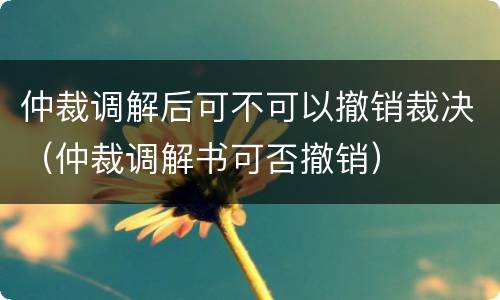 仲裁调解后可不可以撤销裁决（仲裁调解书可否撤销）