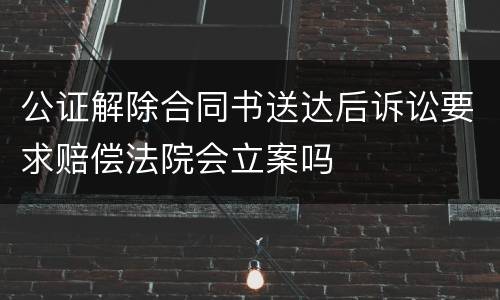 公证解除合同书送达后诉讼要求赔偿法院会立案吗