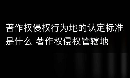 著作权侵权行为地的认定标准是什么 著作权侵权管辖地