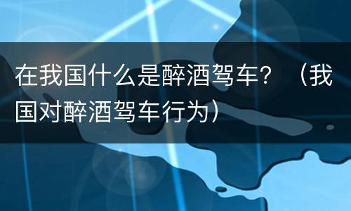 在我国什么是醉酒驾车？（我国对醉酒驾车行为）