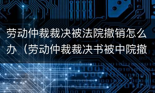 劳动仲裁裁决被法院撤销怎么办（劳动仲裁裁决书被中院撤销后的法律后果）