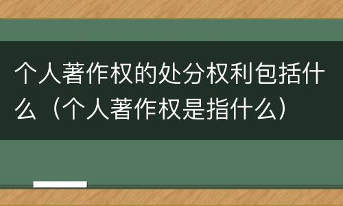 个人著作权的处分权利包括什么（个人著作权是指什么）