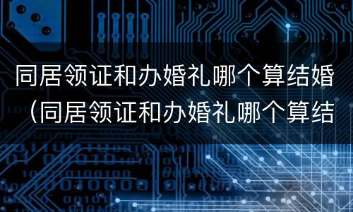 同居领证和办婚礼哪个算结婚（同居领证和办婚礼哪个算结婚了）