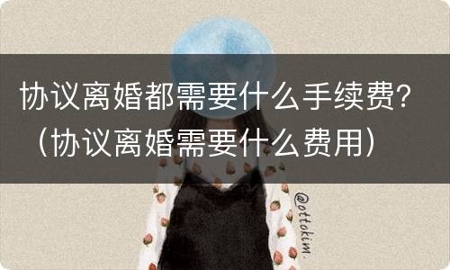 协议离婚都需要什么手续费？（协议离婚需要什么费用）