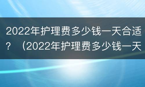 2022年护理费多少钱一天合适？（2022年护理费多少钱一天合适呀）