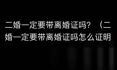 二婚一定要带离婚证吗？（二婚一定要带离婚证吗怎么证明没有直系血亲在哪里证明）