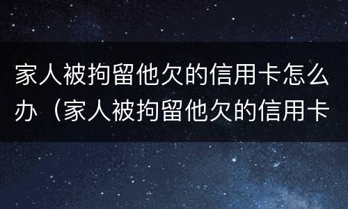 家人被拘留他欠的信用卡怎么办（家人被拘留他欠的信用卡怎么办呢）