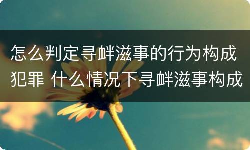 怎么判定寻衅滋事的行为构成犯罪 什么情况下寻衅滋事构成犯罪