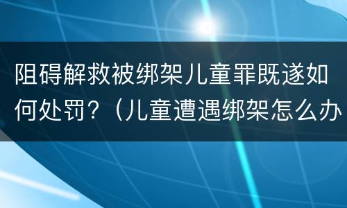 阻碍解救被绑架儿童罪既遂如何处罚?（儿童遭遇绑架怎么办）