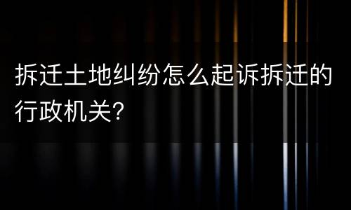 拆迁土地纠纷怎么起诉拆迁的行政机关？
