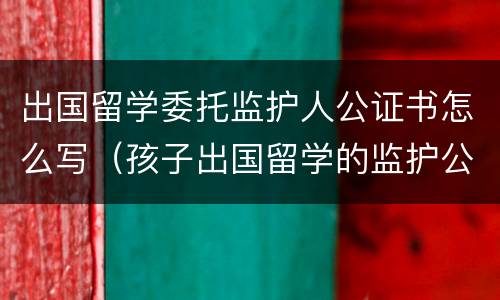 出国留学委托监护人公证书怎么写（孩子出国留学的监护公证）