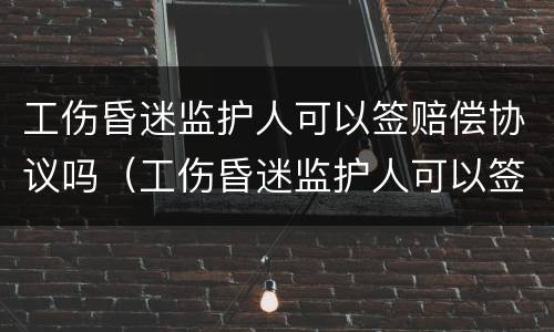 工伤昏迷监护人可以签赔偿协议吗（工伤昏迷监护人可以签赔偿协议吗）