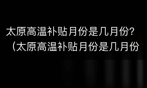 太原高温补贴月份是几月份？（太原高温补贴月份是几月份发放）