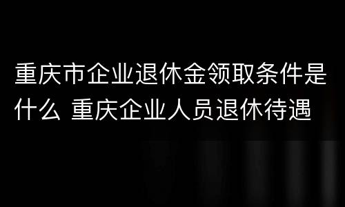 重庆市企业退休金领取条件是什么 重庆企业人员退休待遇