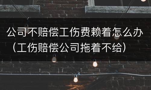 公司不赔偿工伤费赖着怎么办（工伤赔偿公司拖着不给）