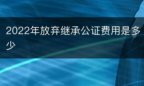 2022年放弃继承公证费用是多少