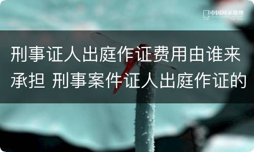 刑事证人出庭作证费用由谁来承担 刑事案件证人出庭作证的费用谁承担