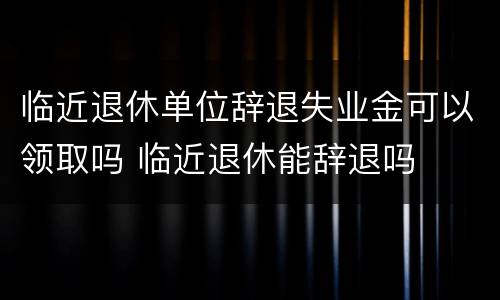临近退休单位辞退失业金可以领取吗 临近退休能辞退吗