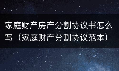 家庭财产房产分割协议书怎么写（家庭财产分割协议范本）
