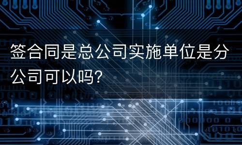 签合同是总公司实施单位是分公司可以吗？